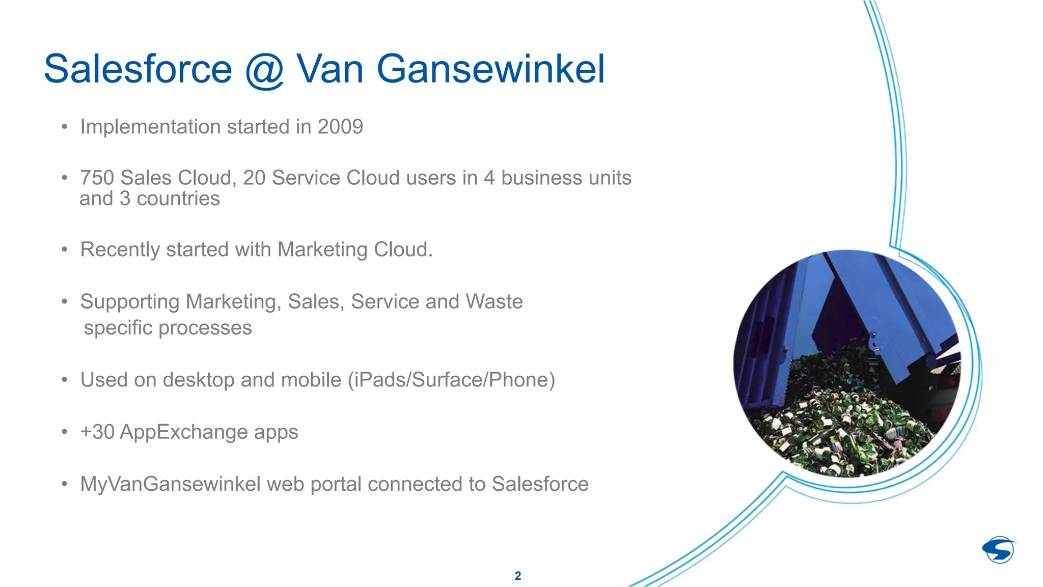 2
Salesforce @ Van Gansewinkel
•  Implementation started in 2009
•  750 Sales Cloud, 20 Service Cloud users in 4 business units
and 3 countries
•  Recently started with Marketing Cloud.
•  Supporting Marketing, Sales, Service and Waste
specific processes
•  Used on desktop and mobile (iPads/Surface/Phone)
•  +30 AppExchange apps
•  MyVanGansewinkel web portal connected to Salesforce
 