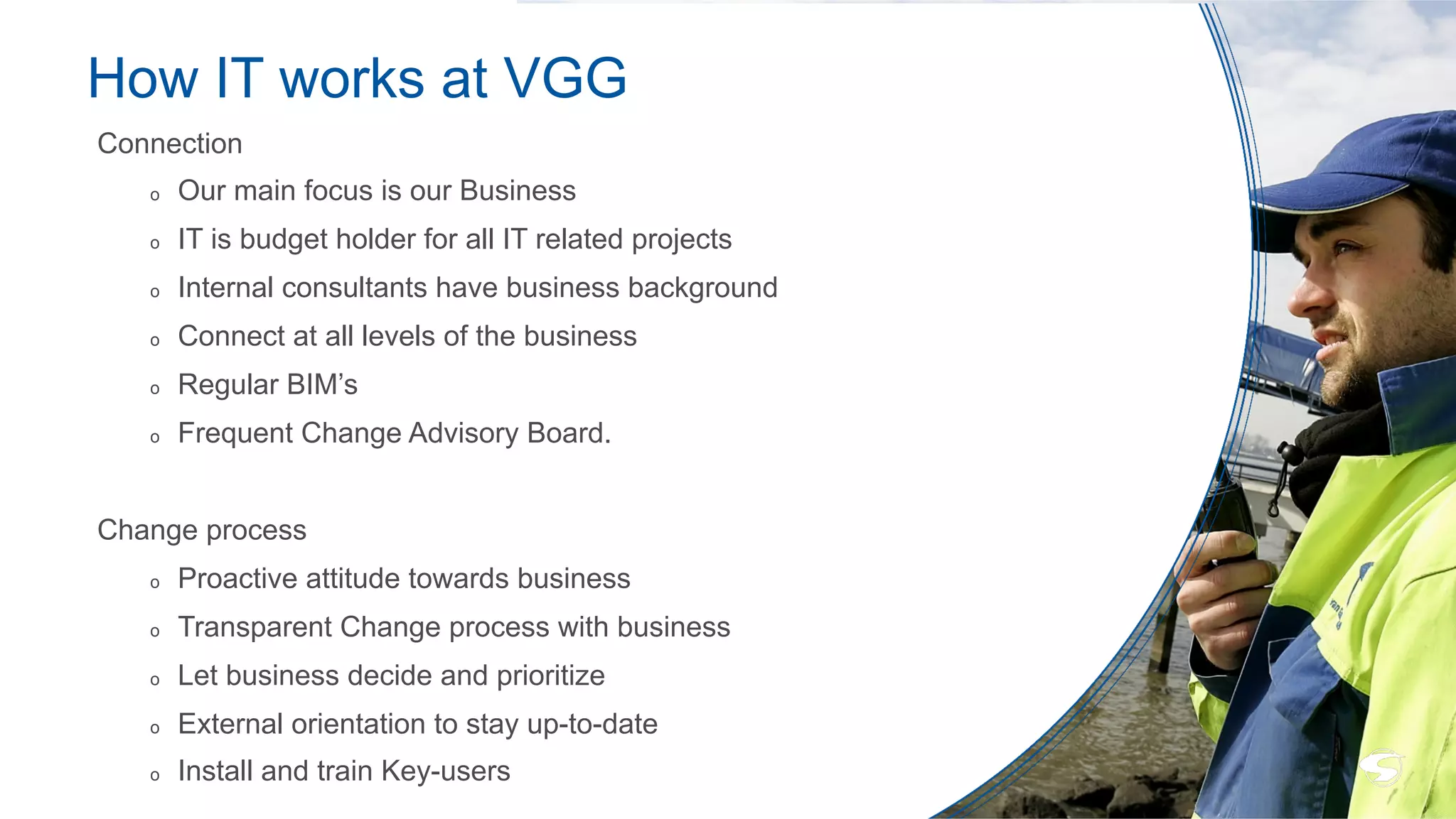 How IT works at VGG
Connection
o  Our main focus is our Business
o  IT is budget holder for all IT related projects
o  Internal consultants have business background
o  Connect at all levels of the business
o  Regular BIM’s
o  Frequent Change Advisory Board.
Change process
o  Proactive attitude towards business
o  Transparent Change process with business
o  Let business decide and prioritize
o  External orientation to stay up-to-date
o  Install and train Key-users
 