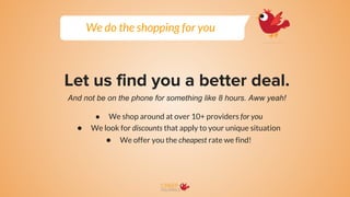 We do the shopping for you
Let us find you a better deal.
And not be on the phone for something like 8 hours. Aww yeah!
● We shop around at over 10+ providers for you
● We look for discounts that apply to your unique situation
● We offer you the cheapest rate we find!
 