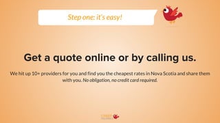 Get a quote online or by calling us.
We hit up 10+ providers for you and find you the cheapest rates in Nova Scotia and share them
with you. No obligation, no credit card required.
Step one: it’s easy!
 