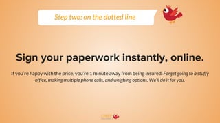 Sign your paperwork instantly, online.
If you’re happy with the price, you’re 1 minute away from being insured. Forget going to a stuffy
office, making multiple phone calls, and weighing options. We’ll do it for you.
Step two: on the dotted line
 