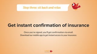 Get instant confirmation of insurance
Once you’ve signed, you’ll get confirmation via email.
Download our mobile app to get instant access to your insurance.
Step three: sit back and relax
 