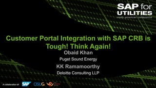 A collaboration of:
Customer Portal Integration with SAP CRB is
Tough! Think Again!
Obaid Khan
Puget Sound Energy
KK Ramamoorthy
Deloitte Consulting LLP
 