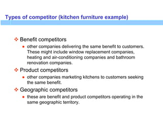 Types of competitor (kitchen furniture example)
 Benefit competitors
● other companies delivering the same benefit to customers.
These might include window replacement companies,
heating and air-conditioning companies and bathroom
renovation companies.
 Product competitors
● other companies marketing kitchens to customers seeking
the same benefit.
 Geographic competitors
● these are benefit and product competitors operating in the
same geographic territory.
 
