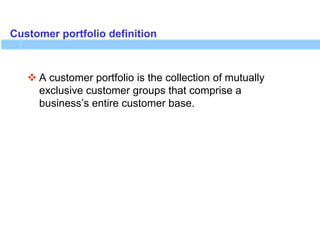 Customer portfolio definition
 A customer portfolio is the collection of mutually
exclusive customer groups that comprise a
business’s entire customer base.
 