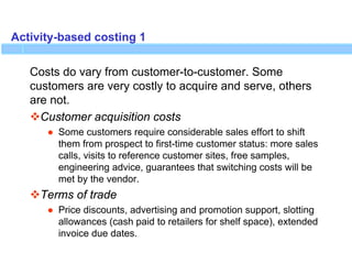 Activity-based costing 1
Costs do vary from customer-to-customer. Some
customers are very costly to acquire and serve, others
are not.
Customer acquisition costs
● Some customers require considerable sales effort to shift
them from prospect to first-time customer status: more sales
calls, visits to reference customer sites, free samples,
engineering advice, guarantees that switching costs will be
met by the vendor.
Terms of trade
● Price discounts, advertising and promotion support, slotting
allowances (cash paid to retailers for shelf space), extended
invoice due dates.
 