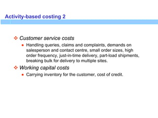 Activity-based costing 2
 Customer service costs
● Handling queries, claims and complaints, demands on
salesperson and contact centre, small order sizes, high
order frequency, just-in-time delivery, part-load shipments,
breaking bulk for delivery to multiple sites.
 Working capital costs
● Carrying inventory for the customer, cost of credit.
 