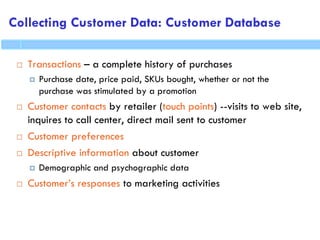 Collecting Customer Data: Customer Database
 Transactions – a complete history of purchases
 Purchase date, price paid, SKUs bought, whether or not the
purchase was stimulated by a promotion
 Customer contacts by retailer (touch points) --visits to web site,
inquires to call center, direct mail sent to customer
 Customer preferences
 Descriptive information about customer
 Demographic and psychographic data
 Customer’s responses to marketing activities
 