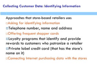 Collecting Customer Data: Identifying Information
Approaches that store-based retailers use:
Asking for identifying information
Telephone number, name and address
Offering frequent shopper cards
Loyalty programs that identify and provide
rewards to customers who patronize a retailer
Private label credit card (that has the store’s
name on it)
Connecting Internet purchasing data with the stores
 
