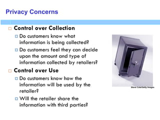 Privacy Concerns
 Control over Collection
 Do customers know what
information is being collected?
 Do customers feel they can decide
upon the amount and type of
information collected by retailers?
 Control over Use
 Do customers know how the
information will be used by the
retailer?
 Will the retailer share the
information with third parties?
Steve Cole/Getty Images
 