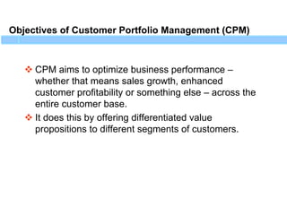 Objectives of Customer Portfolio Management (CPM)
 CPM aims to optimize business performance –
whether that means sales growth, enhanced
customer profitability or something else – across the
entire customer base.
 It does this by offering differentiated value
propositions to different segments of customers.
 