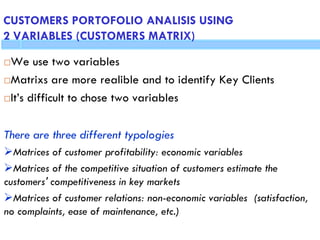 CUSTOMERS PORTOFOLIO ANALISIS USING 2 VARIABLES
(CUSTOMERS MATRIX)
We use two variables
Matrixs are more realible and to identify Key Clients
It’s difficult to chose two variables
There are three different typologies
Matrices of customer profitability: economic variables
Matrices of the competitive situation of customers estimate the
customers' competitiveness in key markets
Matrices of customer relations: non-economic variables (satisfaction,
no complaints, ease of maintenance, etc.)
CUSTOMERS PORTOFOLIO ANALISIS USING
2 VARIABLES (CUSTOMERS MATRIX)
 