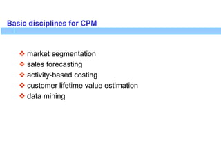 Basic disciplines for CPM
 market segmentation
 sales forecasting
 activity-based costing
 customer lifetime value estimation
 data mining
 