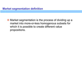 Market segmentation definition
 Market segmentation is the process of dividing up a
market into more-or-less homogenous subsets for
which it is possible to create different value
propositions.
 