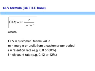 CLV formula (BUTTLE book)
where
CLV = customer lifetime value
m = margin or profit from a customer per period
r = retention rate (e.g. 0.8 or 80%)
i = discount rate (e.g. 0.12 or 12%)
 