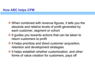 How ABC helps CPM
 When combined with revenue figures, it tells you the
absolute and relative levels of profit generated by
each customer, segment or cohort
 It guides you towards actions that can be taken to
return customers to profit
 It helps prioritize and direct customer acquisition,
retention and development strategies
 It helps establish whether customization, and other
forms of value creation for customers, pays off
 