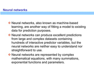 Neural networks
 Neural networks, also known as machine-based
learning, are another way of fitting a model to existing
data for prediction purposes.
 Neural networks can produce excellent predictions
from large and complex datasets containing
hundreds of interactive predictor variables, but the
neural networks are neither easy to understand nor
straightforward to use.
 Neural networks are represented by complex
mathematical equations, with many summations,
exponential functions and parameters.
 