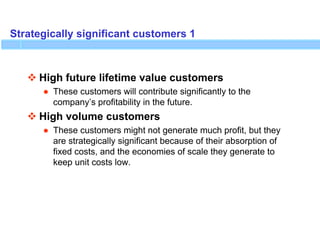 Strategically significant customers 1
 High future lifetime value customers
● These customers will contribute significantly to the
company’s profitability in the future.
 High volume customers
● These customers might not generate much profit, but they
are strategically significant because of their absorption of
fixed costs, and the economies of scale they generate to
keep unit costs low.
 
