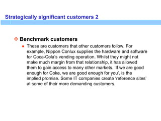 Strategically significant customers 2
 Benchmark customers
● These are customers that other customers follow. For
example, Nippon Conlux supplies the hardware and software
for Coca-Cola’s vending operation. Whilst they might not
make much margin from that relationship, it has allowed
them to gain access to many other markets. ‘If we are good
enough for Coke, we are good enough for you’, is the
implied promise. Some IT companies create ‘reference sites’
at some of their more demanding customers.
 