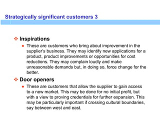 Strategically significant customers 3
 Inspirations
● These are customers who bring about improvement in the
supplier’s business. They may identify new applications for a
product, product improvements or opportunities for cost
reductions. They may complain loudly and make
unreasonable demands but, in doing so, force change for the
better.
 Door openers
● These are customers that allow the supplier to gain access
to a new market. This may be done for no initial profit, but
with a view to proving credentials for further expansion. This
may be particularly important if crossing cultural boundaries,
say between west and east.
 