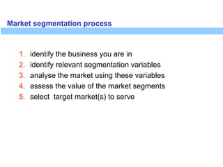 Market segmentation process
1. identify the business you are in
2. identify relevant segmentation variables
3. analyse the market using these variables
4. assess the value of the market segments
5. select target market(s) to serve
 