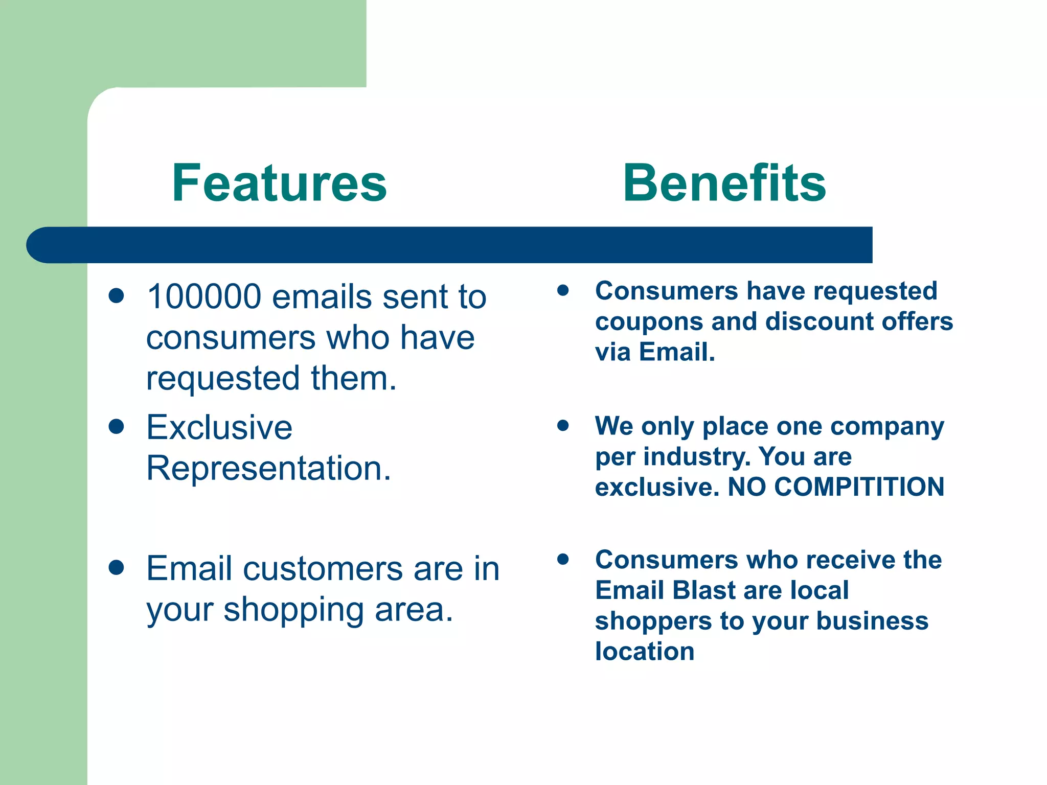 Features                      Benefits
   100000 emails sent to       Consumers have requested
                                 coupons and discount offers
    consumers who have           via Email.
    requested them.
   Exclusive                   We only place one company
                                 per industry. You are
    Representation.              exclusive. NO COMPITITION


   Email customers are in      Consumers who receive the
                                 Email Blast are local
    your shopping area.          shoppers to your business
                                 location
 
