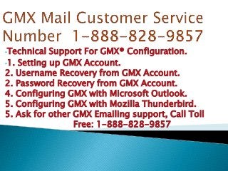 •Technical Support For GMX® Configuration.
•1. Setting up GMX Account.
2. Username Recovery from GMX Account.
2. Password Recovery from GMX Account.
4. Configuring GMX with Microsoft Outlook.
5. Configuring GMX with Mozilla Thunderbird.
5. Ask for other GMX Emailing support, Call Toll
Free: 1-888-828-9857
 