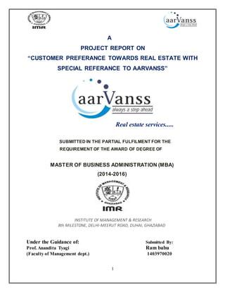 1
A
PROJECT REPORT ON
“CUSTOMER PREFERANCE TOWARDS REAL ESTATE WITH
SPECIAL REFERANCE TO AARVANSS”
Real estate services.....
SUBMITTED IN THE PARTIAL FULFILMENT FOR THE
REQUIREMENT OF THE AWARD OF DEGREE OF
MASTER OF BUSINESS ADMINISTRATION (MBA)
(2014-2016)
INSTITUTE OF MANAGEMENT & RESEARCH
8th MILESTONE, DELHI-MEERUT ROAD, DUHAI, GHAZIABAD
Under the Guidance of: Submitted By:
Prof. Anandita Tyagi Ram babu
(Faculty of Management dept.) 1403970020
 