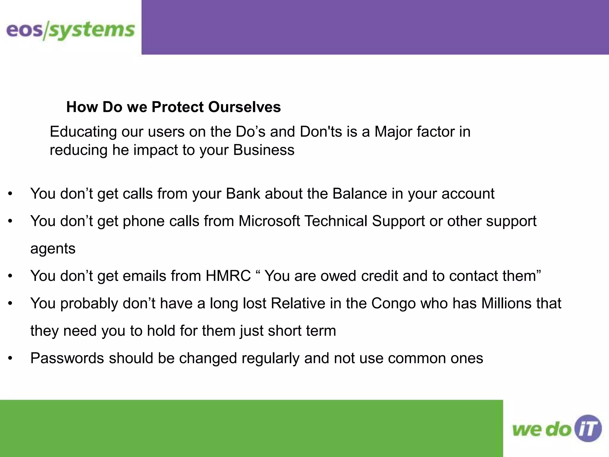 • You don’t get calls from your Bank about the Balance in your account
• You don’t get phone calls from Microsoft Technical Support or other support
agents
• You don’t get emails from HMRC “ You are owed credit and to contact them”
• You probably don’t have a long lost Relative in the Congo who has Millions that
they need you to hold for them just short term
• Passwords should be changed regularly and not use common ones
How Do we Protect Ourselves
Educating our users on the Do’s and Don'ts is a Major factor in
reducing he impact to your Business
 