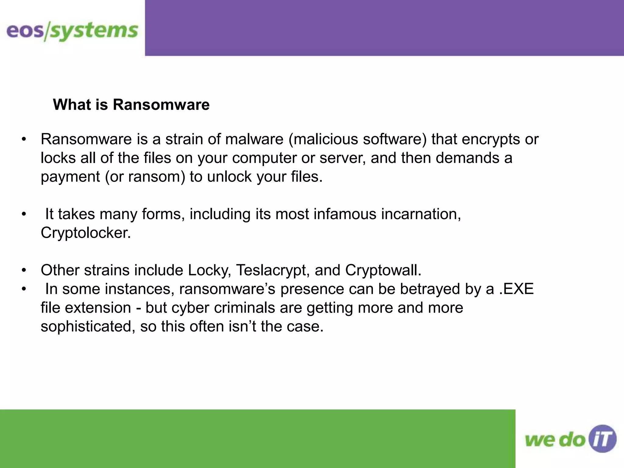 What is Ransomware
• Ransomware is a strain of malware (malicious software) that encrypts or
locks all of the files on your computer or server, and then demands a
payment (or ransom) to unlock your files.
• It takes many forms, including its most infamous incarnation,
Cryptolocker.
• Other strains include Locky, Teslacrypt, and Cryptowall.
• In some instances, ransomware’s presence can be betrayed by a .EXE
file extension - but cyber criminals are getting more and more
sophisticated, so this often isn’t the case.
 