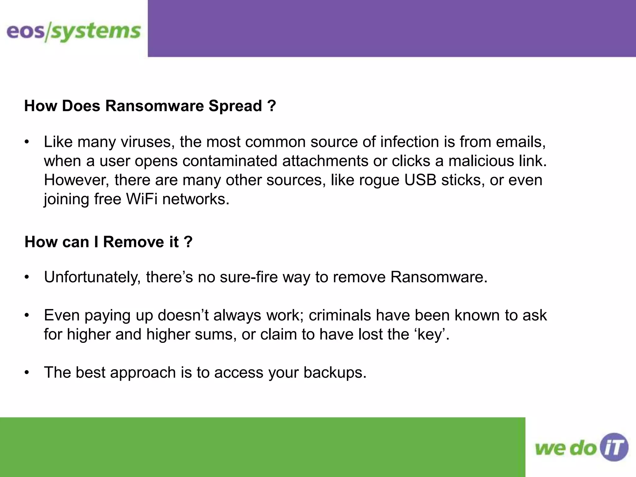 How Does Ransomware Spread ?
• Like many viruses, the most common source of infection is from emails,
when a user opens contaminated attachments or clicks a malicious link.
However, there are many other sources, like rogue USB sticks, or even
joining free WiFi networks.
How can I Remove it ?
• Unfortunately, there’s no sure-fire way to remove Ransomware.
• Even paying up doesn’t always work; criminals have been known to ask
for higher and higher sums, or claim to have lost the ‘key’.
• The best approach is to access your backups.
 