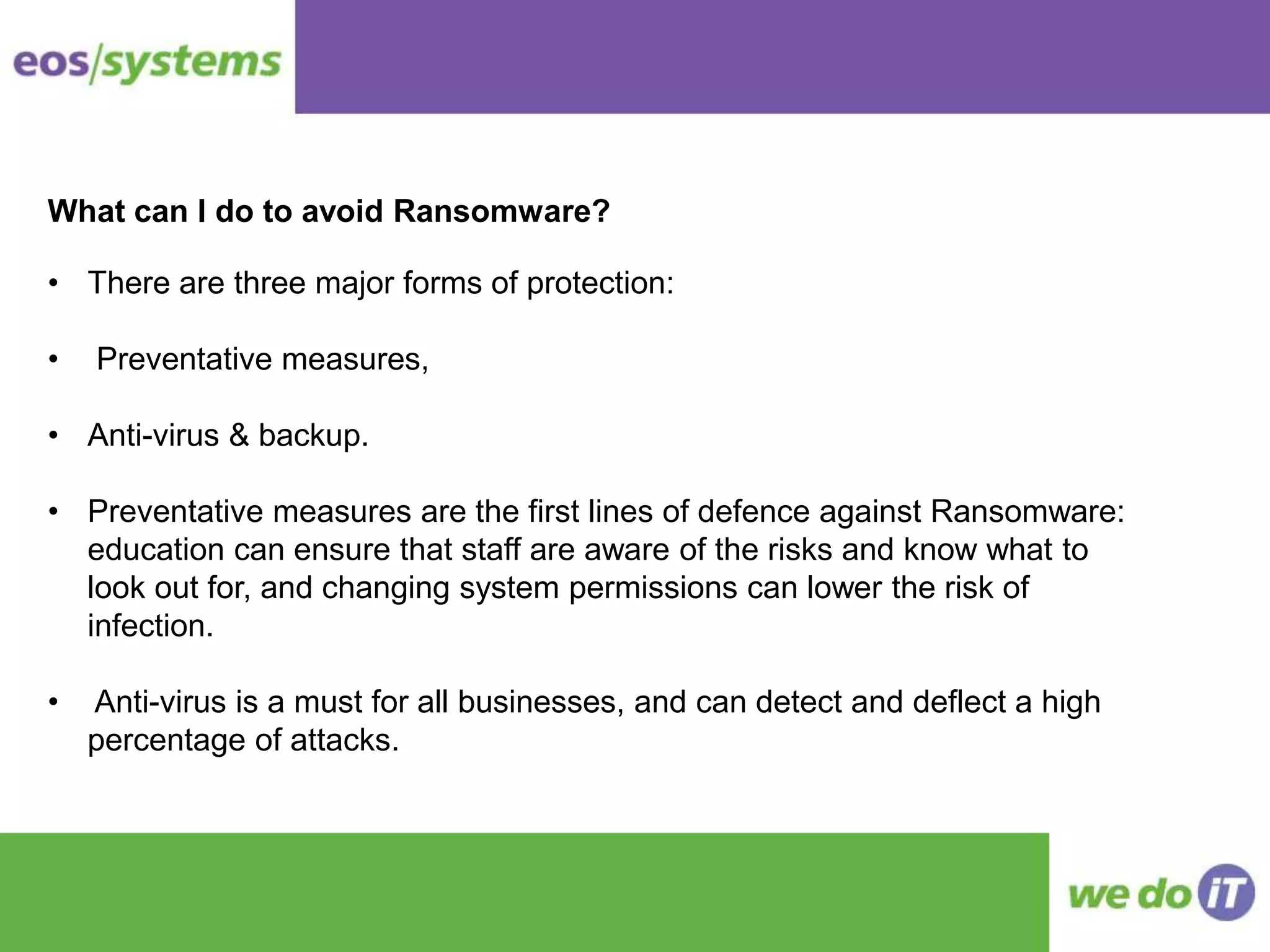 What can I do to avoid Ransomware?
• There are three major forms of protection:
• Preventative measures,
• Anti-virus & backup.
• Preventative measures are the first lines of defence against Ransomware:
education can ensure that staff are aware of the risks and know what to
look out for, and changing system permissions can lower the risk of
infection.
• Anti-virus is a must for all businesses, and can detect and deflect a high
percentage of attacks.
 
