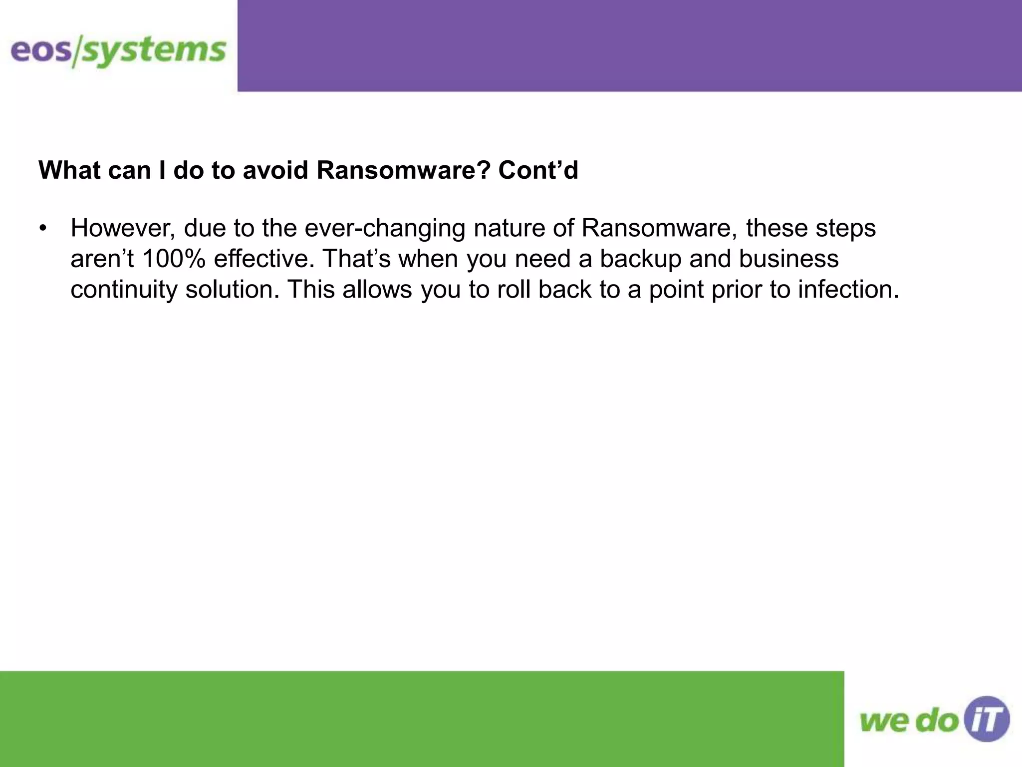 What can I do to avoid Ransomware? Cont’d
• However, due to the ever-changing nature of Ransomware, these steps
aren’t 100% effective. That’s when you need a backup and business
continuity solution. This allows you to roll back to a point prior to infection.
 