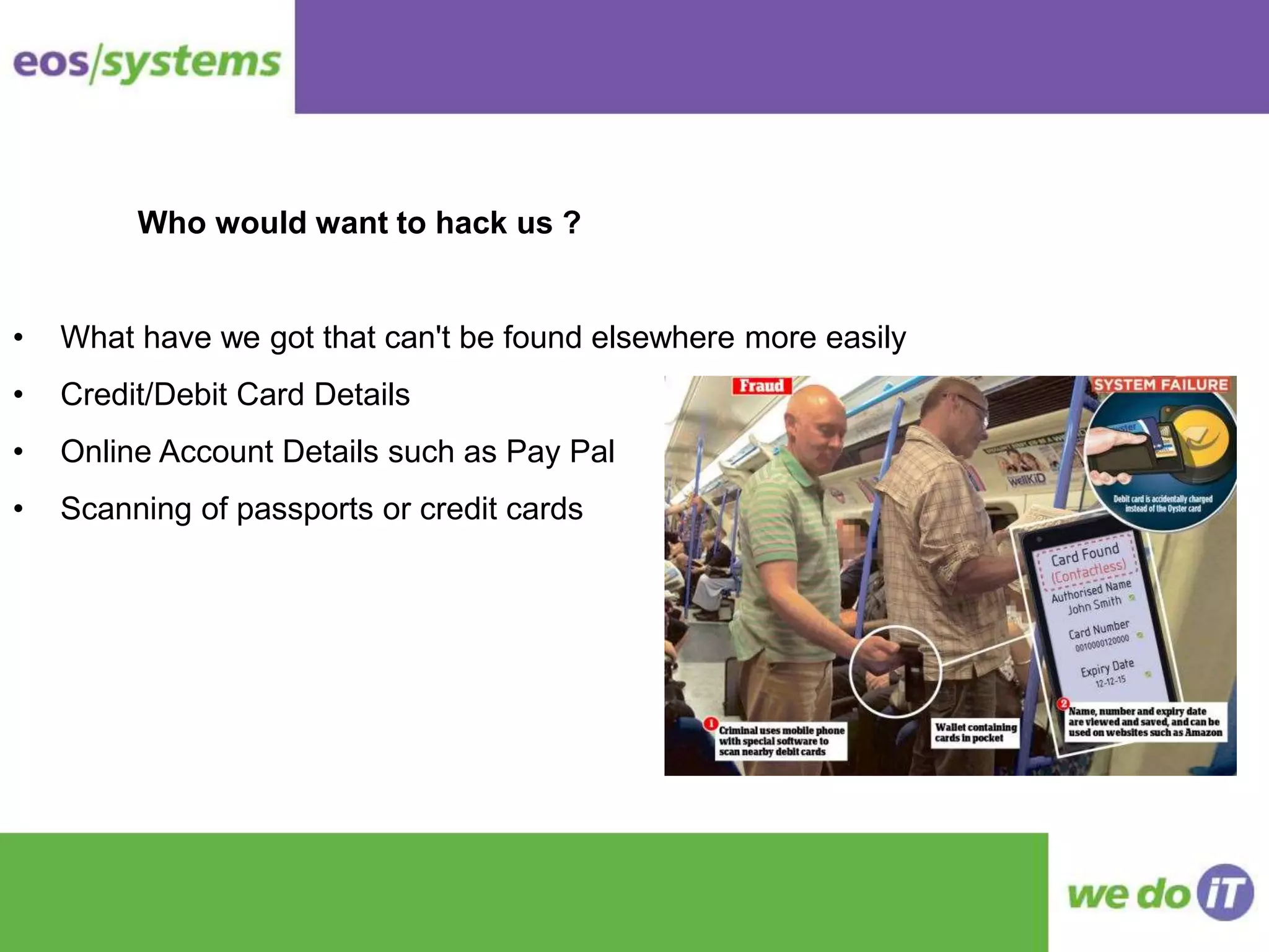 • What have we got that can't be found elsewhere more easily
• Credit/Debit Card Details
• Online Account Details such as Pay Pal
• Scanning of passports or credit cards
Who would want to hack us ?
 