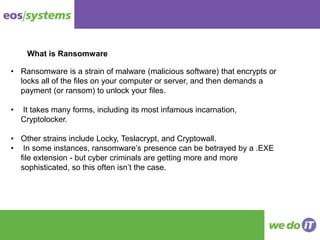 What is Ransomware
• Ransomware is a strain of malware (malicious software) that encrypts or
locks all of the files on your computer or server, and then demands a
payment (or ransom) to unlock your files.
• It takes many forms, including its most infamous incarnation,
Cryptolocker.
• Other strains include Locky, Teslacrypt, and Cryptowall.
• In some instances, ransomware’s presence can be betrayed by a .EXE
file extension - but cyber criminals are getting more and more
sophisticated, so this often isn’t the case.
 