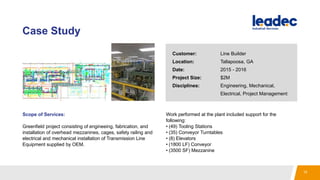 Case Study
Scope of Services:
Greenfield project consisting of engineeing, fabrication, and
installation of overhead mezzanines, cages, safety railing and
electrical and mechanical installation of Transmission Line
Equipment supplied by OEM.
Work performed at the plant included support for the
following:
• (49) Tooling Stations
• (35) Conveyor Turntables
• (8) Elevators
• (1800 LF) Conveyor
• (3500 SF) Mezzanine
Customer: Line Builder
Location: Tallapoosa, GA
Date: 2015 - 2016
Project Size: $2M
Disciplines: Engineering, Mechanical,
Electrical, Project Management
15
 