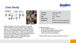 Case Study
Scope of Services: Pilz, the manufacturer of the safety
system obsoleted the safety processor, IO and safety bus
systems. The customer, supported by Leadec developed a
more robust and supportable safety system utilizing current
state of the art safety products. Leadec was responsible for
provdiing new safety layout, removing existing Pilz hardware,
pre-programming and installing new AB guard logix
processors, installing new IO, modified drawing and
redesigned network communications.
Equipment installed:
- 28 Guardlogix Processors
- 28 Stratix S700 Managed ethernet switches
- All new AB safety rated inputs/outputs
- Cable tray and panel modifications
Modify the light curtains to comply to latest SIL standards.
Customer: Automotive OEM
Location: Vance, AL
Date: 2017 - Present
Project Size: $2M
Disciplines: Electrical, Controls, Engineering,
Programming & Commissioning
17
 