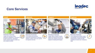 Core Services
Install Maintain Support Engineer
Overview of services Overview of services Overview of services Overview of services
Leadec can provide turnkey
equipment installations or relocations
as well as electrical, mechanical
and/or controls support to make sure
your projects succeed.
From facility and production
equipment maintenance to technical
cleaning, Leadec can be your partner
for long-term services.
Leadec offers a variety of facility,
logistics and technical services to
ensure your ongoing success and
adaption of leading technologies.
As an experienced industry insider,
we anticipate coming technological
developments creating the best
conditions to ensure your competitive
edge.
7
 
