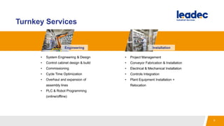 Turnkey Services
Engineering
• Project Management
• Conveyor Fabrication & Installation
• Electrical & Mechanical Installation
• Controls Integration
• Plant Equipment Installation +
Relocation
• System Engineering & Design
• Control cabinet design & build
• Commissioning
• Cycle Time Optimization
• Overhaul and expansion of
assembly lines
• PLC & Robot Programming
(online/offline)
Installation
8
 