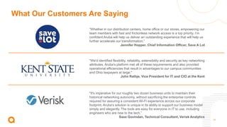 14
What Our Customers Are Saying
"It's imperative for our roughly two dozen business units to maintain their
historical networking autonomy, without sacrificing the enterprise controls
required for assuring a consistent Wi-Fi experience across our corporate
footprint. Aruba's solution is unique in its ability to support our business model
simply and elegantly. The tools are easy for everyone in IT to use, including
engineers who are new to the tech.”
Sase Govindan, Technical Consultant, Verisk Analytics
“Whether in our distribution centers, home office or our stores, empowering our
team members with fast and frictionless network access is a top priority. I’m
confident Aruba will help us deliver an outstanding experience that will help us
further accelerate our transformation.”
Jennifer Hopper, Chief Information Officer, Save A Lot
"We'd identified flexibility, reliability, extensibility and security as key networking
attributes. Aruba's platform met all of these requirements and also provided
operational efficiencies that result in advantages to our campus communities
and Ohio taxpayers at large."
John Rathje, Vice President for IT and CIO at the Kent
 