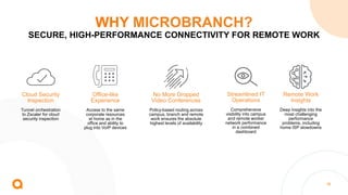 38
WHY MICROBRANCH?
SECURE, HIGH-PERFORMANCE CONNECTIVITY FOR REMOTE WORK
Streamlined IT
Operations
Comprehensive
visibility into campus
and remote worker
network performance
in a combined
dashboard
Cloud Security
Inspection
Tunnel orchestration
to Zscaler for cloud
security inspection
Remote Work
Insights
Deep insights into the
most challenging
performance
problems, including
home ISP slowdowns
No More Dropped
Video Conferences
Policy-based routing across
campus, branch and remote
work ensures the absolute
highest levels of availability
Office-like
Experience
Access to the same
corporate resources
at home as in the
office and ability to
plug into VoIP devices
 