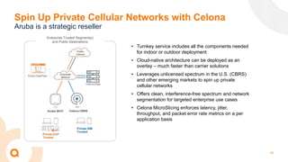 43
Spin Up Private Cellular Networks with Celona
Aruba is a strategic reseller
• Turnkey service includes all the components needed
for indoor or outdoor deployment
• Cloud-native architecture can be deployed as an
overlay – much faster than carrier solutions
• Leverages unlicensed spectrum in the U.S. (CBRS)
and other emerging markets to spin up private
cellular networks
• Offers clean, interference-free spectrum and network
segmentation for targeted enterprise use cases
• Celona MicroSlicing enforces latency, jitter,
throughput, and packet error rate metrics on a per
application basis
 