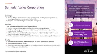 Damodar Valley Corporation
© 2023 AVEVA Group plc and its subsidiaries. All rights reserved.
Challenges
• Absence of digital information about their operating plants, resulting in serious problems in
accessing plant engineering information for operations
• Overriding need to build a Digital Asset for their existing assets
Solution
DVC is using AVEVA Asset Information Management for:
• Ensuring information integrity and robust version control as designs progress
• Handling interface engineering between civil/structural, electrical, mechanical, control and
instrumentation disciplines
• Collation of all information from different source systems and other third parties for increased
project efficiency and operational control
• Enabling capture and recording of historical information on failures and leakages for risk assessment
Results
• Expanded new technology to new build scenarios  15-20% lead time/cost reduction
• Unplanned outage reduced by 38%
• Information retrieval period was 24-48 hrs for skilled person. Now, information is accessible in real-
time to 300 people, across 6 locations
“The AVEVA solution is a perfect
integrated solution for engineering,
operation and services for the plant.
Mr Hiranmoy Chatterjee,DVC
Executive Director, Engineering
“ “
8.6 GW Generation Capacity
Unplanned outage
reduced by 38%
15-20% reduction
in lead time/cost
 