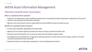 Information standards driven cloud solution
AVEVA Asset Information Management
What is a standards driven solution?
• Comprises of a deployment a with repeatable standards driven cloud-based template, keeping the configuration of the overall
solution in lock step with the information standards
• Agnostic, end-to-end solution, that can ingest data from several different systems and data sources
Benefits of a standards driven solution?
• Is more easily repeatable, upgradable and maintainable
• Agnostic and non-invasive approach provides the means to bring in content from other tools
• Provides many of the benefits of an on-premises system with the ability to deploy rapidly
• All configurations are handled from a single place, allowing customers to easily take over and manage a solution in line with
constantly evolving information standards
• Reduces the total cost of ownership; especially in a multi-asset deployment scenario
© 2023 AVEVA Group plc and its subsidiaries. All rights reserved.
 