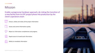 Enable a progressive handover approach, de-risking the transition of
a new facility from its EPC project phase into production by the
client’s operations team
Mission
© 2023 AVEVA Group plc and its subsidiaries. All rights reserved.
Extract, collate and relate all the project information
Assess and control information quality
Report on information completeness and progress
Rapid access to trusted asset information
Ability to remediate information
 