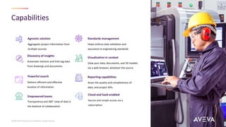 Capabilities
© 2023 AVEVA Group plc and its subsidiaries. All rights reserved.
Empowered teams
Asses the quality and completeness of
data, and project KPIs
Reporting capabilities
Aggregates project information from
multiple sources
Agnostic solution
View your data, documents, and 3D models
via a web browser, whatever the source
Visualization in context
Secure and simple access via a
subscription
Cloud and SaaS enabled
Helps enforce data validation and
assurance to engineering standards
Standards management
Automatic extracts and links tag data
from drawings and documents
Discovery of insights
Delivers efficient and effective
location of information
Transparency and 360° view of data is
the bedrock of collaboration
Powerful search
 