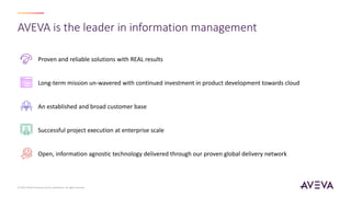 AVEVA is the leader in information management
Proven and reliable solutions with REAL results
Long-term mission un-wavered with continued investment in product development towards cloud
An established and broad customer base
Successful project execution at enterprise scale
Open, information agnostic technology delivered through our proven global delivery network
© 2023 AVEVA Group plc and its subsidiaries. All rights reserved.
 