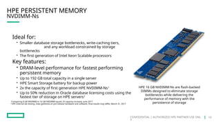 CONFIDENTIAL | AUTHORIZED HPE PARTNER USE ONL
Y
NVDIMM-Ns
HPE PERSISTENT MEMORY
Ideal for:
• Smaller database storage bottlenecks, write-caching tiers,
and any workload constrained by storage
bottlenecks
• The first generation of Intel Xeon Scalable processors
Key features:
• DRAM-level performance for fastest performing
persistent memory
• Up to 192 GB total capacity in a single server
• HPE Smart Storage battery for backup power
• 2x the capacity of first generation HPE NVDIMM-Ns1
• Up to 50% reduction in Oracle database licensing costs using the
fastest tier of storage on HPE servers2
HPE 16 GB NVDIMM-Ns are flash-backed
DIMMs designed to eliminate storage
bottlenecks while delivering the
performance of memory with the
persistence of storage
1
Comparing 8 GB NVDIMM to 16 GB NVDIMM equals 2X capacity increase, June 2017
2
HPE Internal lab testing. Data gathered on pre-release hardware and software, final results may differ, March 31, 2017
10
 