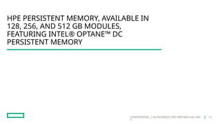CONFIDENTIAL | AUTHORIZED HPE PARTNER USE ONL
Y
HPE PERSISTENT MEMORY, AVAILABLE IN
128, 256, AND 512 GB MODULES,
FEATURING INTEL® OPTANE™ DC
PERSISTENT MEMORY
13
 