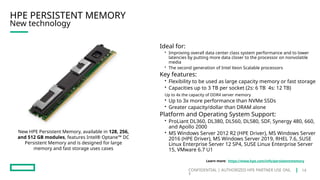 CONFIDENTIAL | AUTHORIZED HPE PARTNER USE ONL
Y
New technology
HPE PERSISTENT MEMORY
Ideal for:
• Improving overall data center class system performance and to lower
latencies by putting more data closer to the processor on nonvolatile
media
• The second generation of Intel Xeon Scalable processors
Key features:
• Flexibility to be used as large capacity memory or fast storage
• Capacities up to 3 TB per socket (2s: 6 TB 4s: 12 TB)
Up to 4x the capacity of DDR4 server memory
• Up to 3x more performance than NVMe SSDs
• Greater capacity/dollar than DRAM alone
Platform and Operating System Support:
• ProLiant DL360, DL380, DL560, DL580, SDF, Synergy 480, 660,
and Apollo 2000
• MS Windows Server 2012 R2 (HPE Driver), MS Windows Server
2016 (HPE Driver), MS Windows Server 2019, RHEL 7.6, SUSE
Linux Enterprise Server 12 SP4, SUSE Linux Enterprise Server
15, VMware 6.7 U1
New HPE Persistent Memory, available in 128, 256,
and 512 GB modules, features Intel® Optane™ DC
Persistent Memory and is designed for large
memory and fast storage uses cases
Learn more: https://www.hpe.com/info/persistentmemory
14
 